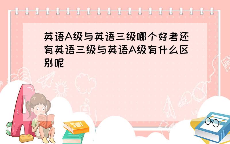 英语A级与英语三级哪个好考还有英语三级与英语A级有什么区别呢