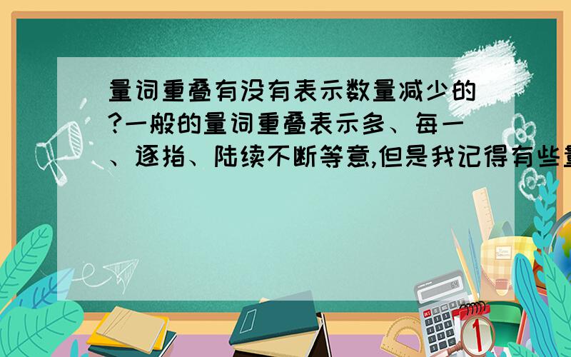 量词重叠有没有表示数量减少的?一般的量词重叠表示多、每一、逐指、陆续不断等意,但是我记得有些量词重叠式是表示少的,有没有人能举个例子出来?如果有人举出例子我愿意再加100分