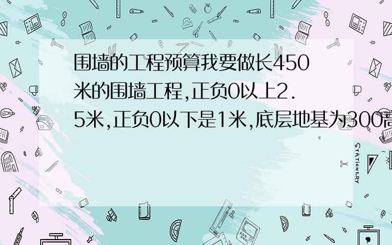 围墙的工程预算我要做长450米的围墙工程,正负0以上2.5米,正负0以下是1米,底层地基为300高800宽的无梁混凝土,梁上是370宽120高的砖地基,在往上全是240的砖墙,要求内外墙抹灰,内外墙刷外墙涂料