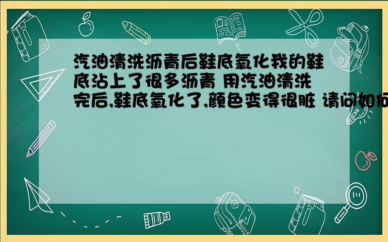 汽油清洗沥青后鞋底氧化我的鞋底沾上了很多沥青 用汽油清洗完后,鞋底氧化了,颜色变得很脏 请问如何去除?