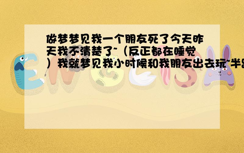 做梦梦见我一个朋友死了今天昨天我不清楚了~（反正都在睡觉）我就梦见我小时候和我朋友出去玩~半路遇到4个人 然后他们都不说话 对着山那边看 问什么也不说 接着我们就去火车站 因为