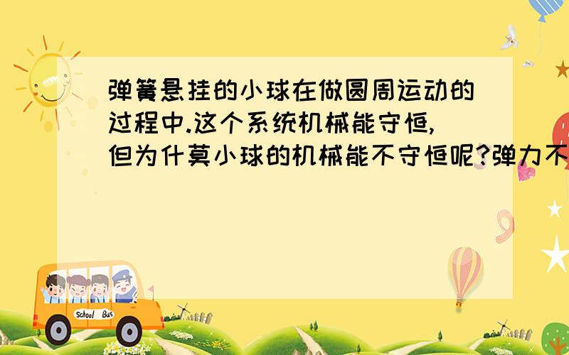 弹簧悬挂的小球在做圆周运动的过程中.这个系统机械能守恒,但为什莫小球的机械能不守恒呢?弹力不是始终和运动方向垂直,不是应该不做功嘛?