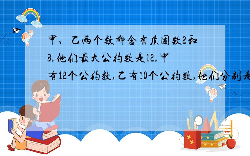 甲、乙两个数都含有质因数2和3,他们最大公约数是12,甲有12个公约数,乙有10个公约数,他们分别是多少?12月17好下午1点之前,大虾们!