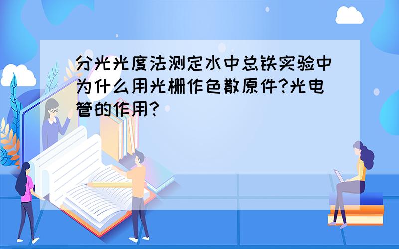 分光光度法测定水中总铁实验中为什么用光栅作色散原件?光电管的作用?