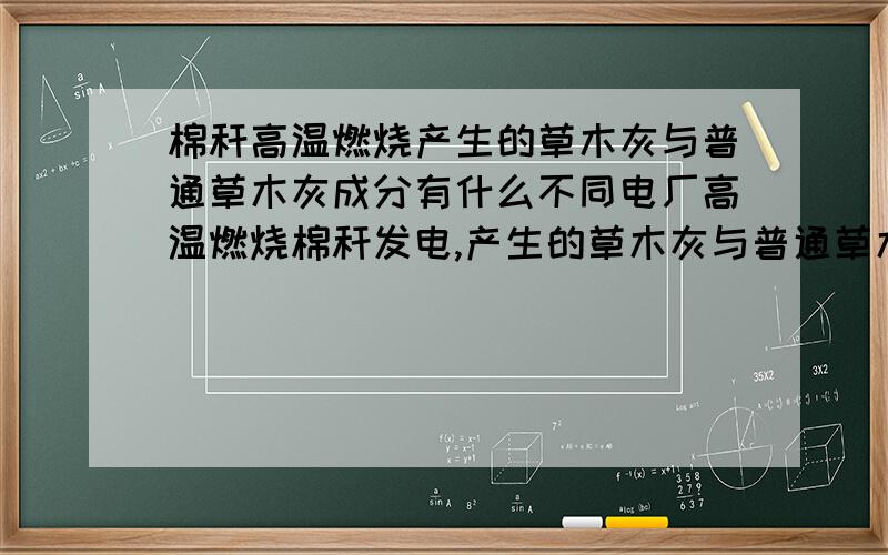 棉秆高温燃烧产生的草木灰与普通草木灰成分有什么不同电厂高温燃烧棉秆发电,产生的草木灰与普通草木灰的成分有什么不同?即燃烧完全的草木灰同燃烧不完全的草木灰成分有何不同,这种