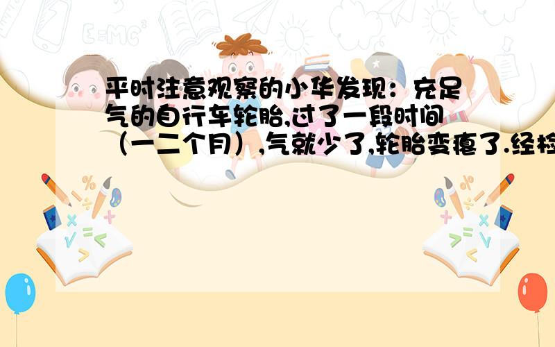 平时注意观察的小华发现：充足气的自行车轮胎,过了一段时间（一二个月）,气就少了,轮胎变瘪了.经检查 轮胎的气嘴不漏气,为什么它的气少了?猜想：＿＿＿＿＿＿＿＿＿＿＿＿＿＿＿＿＿