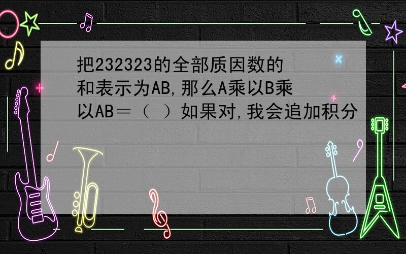 把232323的全部质因数的和表示为AB,那么A乘以B乘以AB＝（ ）如果对,我会追加积分