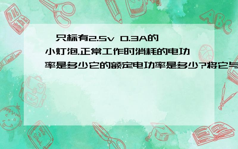 一只标有2.5v 0.3A的小灯泡.正常工作时消耗的电功率是多少它的额定电功率是多少?将它与一节新干电池连接,它消耗的电功率是多少?将两节新干电池串联,再与该小灯泡连接,小灯泡消耗的电功