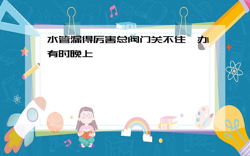 水管漏得厉害总阀门关不住咋办有时晚上