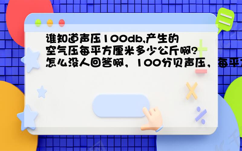 谁知道声压100db,产生的空气压每平方厘米多少公斤啊?怎么没人回答啊，100分贝声压，每平方厘米会受到多少公斤压力？