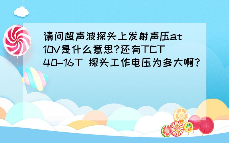 请问超声波探头上发射声压at10V是什么意思?还有TCT40-16T 探头工作电压为多大啊?