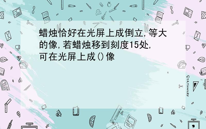 蜡烛恰好在光屏上成倒立,等大的像,若蜡烛移到刻度15处,可在光屏上成()像