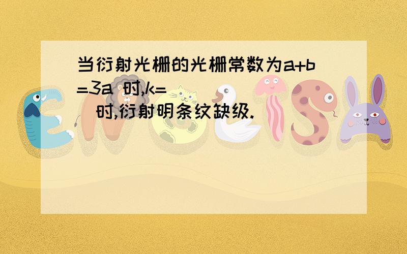 当衍射光栅的光栅常数为a+b=3a 时,k= ______时,衍射明条纹缺级.