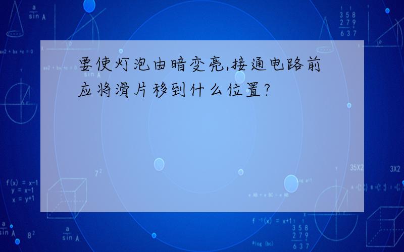 要使灯泡由暗变亮,接通电路前应将滑片移到什么位置?