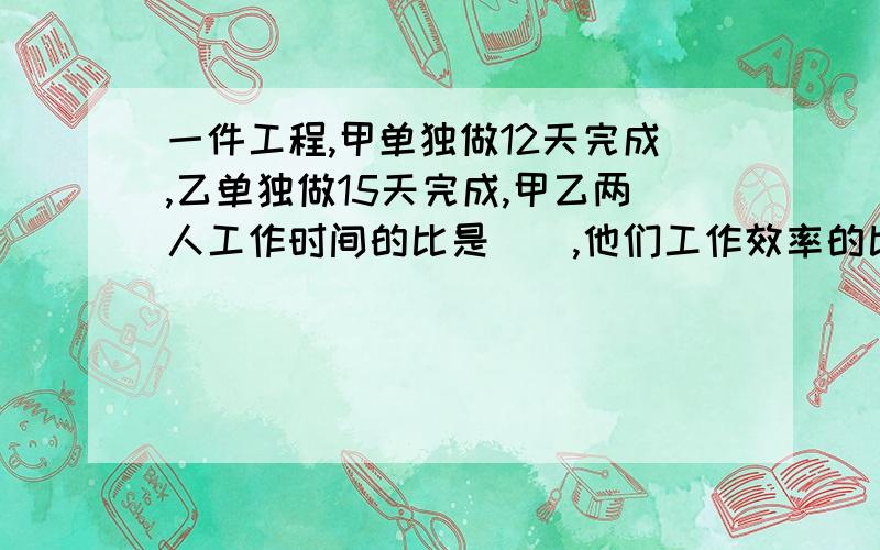 一件工程,甲单独做12天完成,乙单独做15天完成,甲乙两人工作时间的比是（）,他们工作效率的比是（）