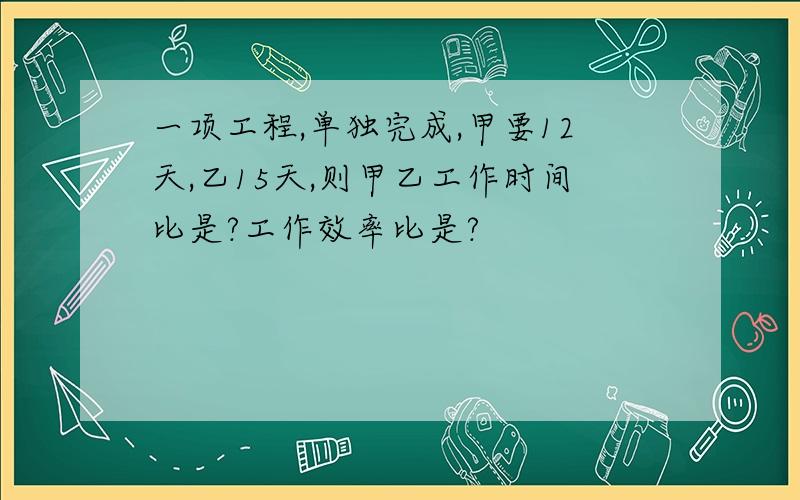 一项工程,单独完成,甲要12天,乙15天,则甲乙工作时间比是?工作效率比是?