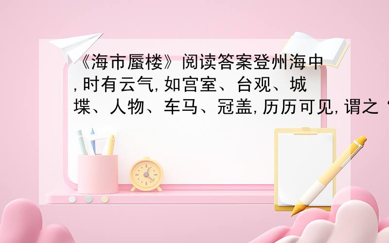 《海市蜃楼》阅读答案登州海中,时有云气,如宫室、台观、城堞、人物、车马、冠盖,历历可见,谓之“海市”.或日“蛟蜃之气所为”,疑不然也.欧阳文忠曾出使河朔,过高唐县,驿舍中夜有鬼神