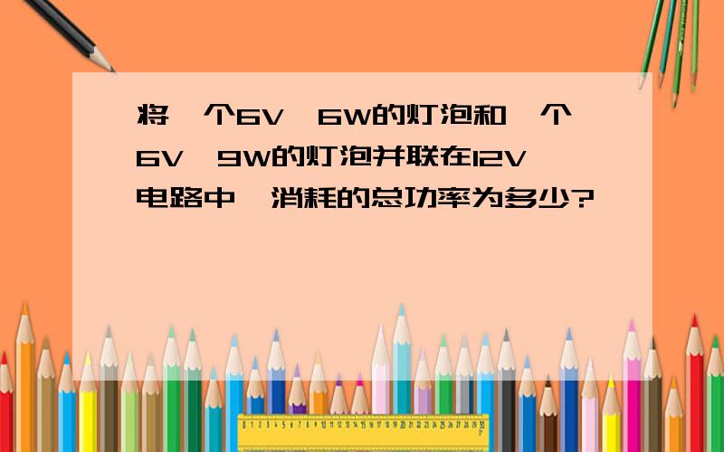 将一个6V,6W的灯泡和一个6V,9W的灯泡并联在12V电路中,消耗的总功率为多少?