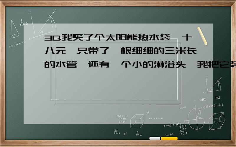 3Q我买了个太阳能热水袋,十八元,只带了一根细细的三米长的水管,还有一个小的淋浴头,我把它装在了二楼厨房上,我想知道上水时怎么上?我对水进去出来的水很小,是水管在流水时瘪了,该怎么