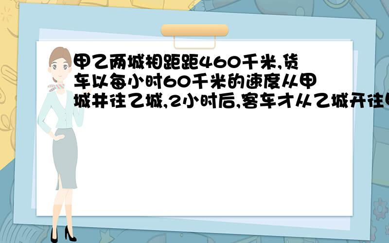 甲乙两城相距距460千米,货车以每小时60千米的速度从甲城井往乙城,2小时后,客车才从乙城开往甲城,又经过3.4小时两车相遇,客车每小时行多少千米?