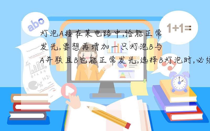 灯泡A接在某电路中,恰能正常发光,要想再增加一只灯泡B与A并联且B也能正常发光,选择B灯泡时,必须使：灯泡A接在某电路中，恰能正常发光，要想再增加一只灯泡B与A并联且B也能正常发光，选