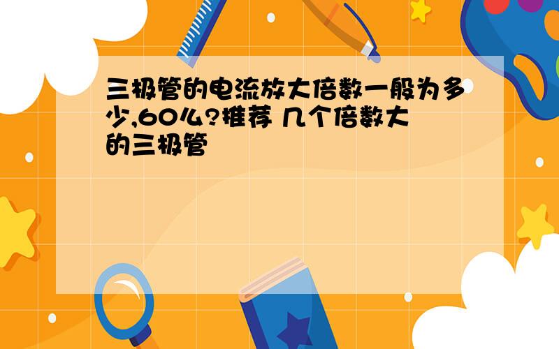 三极管的电流放大倍数一般为多少,60么?推荐 几个倍数大的三极管