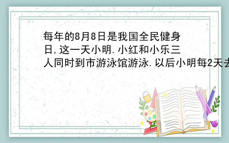 每年的8月8日是我国全民健身日,这一天小明.小红和小乐三人同时到市游泳馆游泳.以后小明每2天去一次游泳馆,小红每3天去一次游泳馆,小乐每4天去一次游泳馆.他们在八月份有几次是同一天