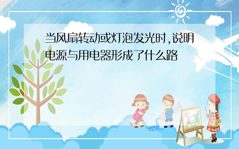 当风扇转动或灯泡发光时,说明电源与用电器形成了什么路