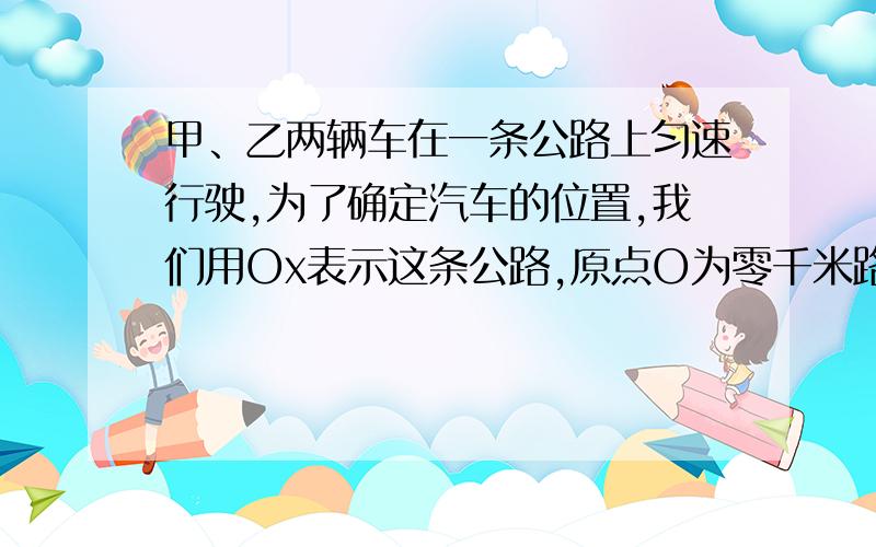 甲、乙两辆车在一条公路上匀速行驶,为了确定汽车的位置,我们用Ox表示这条公路,原点O为零千米路标并作如下约定：表示汽车向数轴的正方向行驶；速度为负,表示汽车向数轴的负方向行驶；