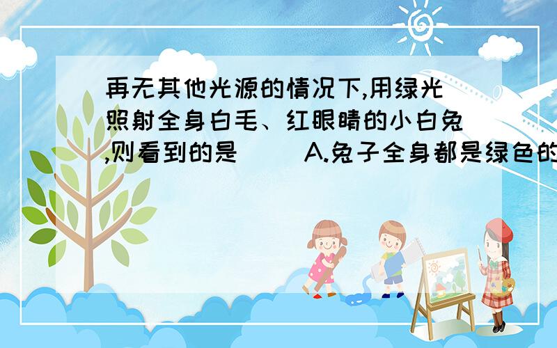 再无其他光源的情况下,用绿光照射全身白毛、红眼睛的小白兔,则看到的是（ ）A.兔子全身都是绿色的 B.兔子身上的毛是绿色的,眼睛是红色的C.兔子身上的毛是绿色的,眼睛是紫色的D.兔子身