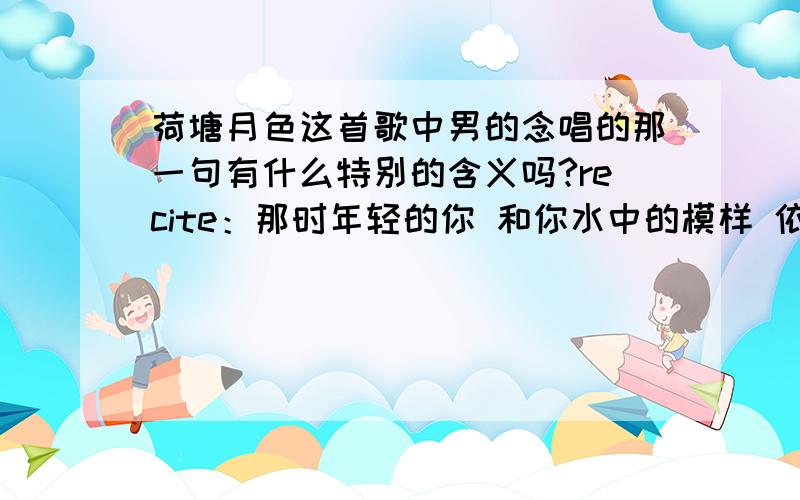 荷塘月色这首歌中男的念唱的那一句有什么特别的含义吗?recite：那时年轻的你 和你水中的模样 依然不变的仰望 漫天迷人的星光 谁能走进你的心房 采下一朵莲 是那夜的芬芳 还是你的发香