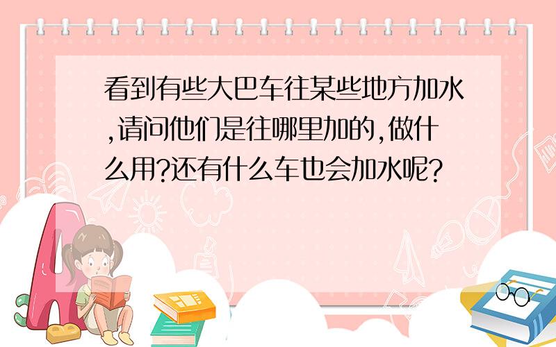 看到有些大巴车往某些地方加水,请问他们是往哪里加的,做什么用?还有什么车也会加水呢?