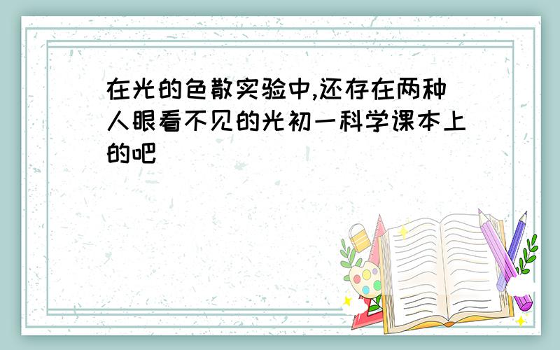 在光的色散实验中,还存在两种人眼看不见的光初一科学课本上的吧