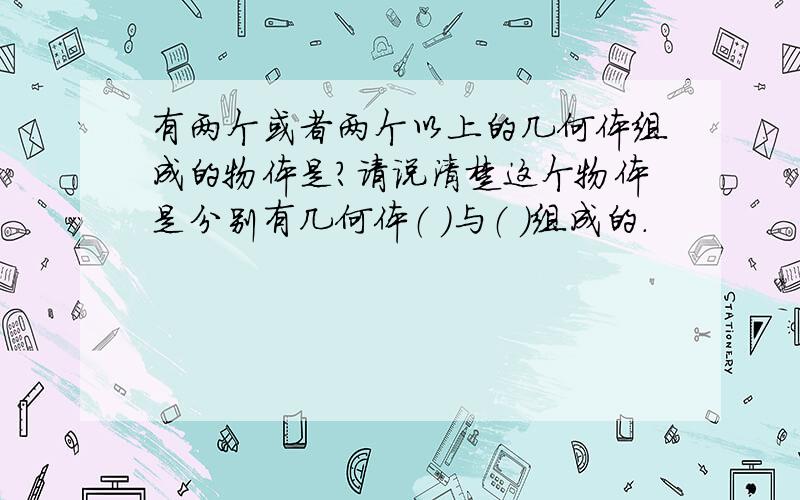 有两个或者两个以上的几何体组成的物体是?请说清楚这个物体是分别有几何体（ ）与（ ）组成的.