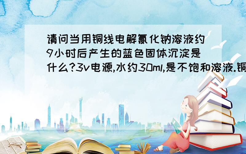 请问当用铜线电解氯化钠溶液约9小时后产生的蓝色固体沉淀是什么?3v电源,水约30ml,是不饱和溶液.铜线!