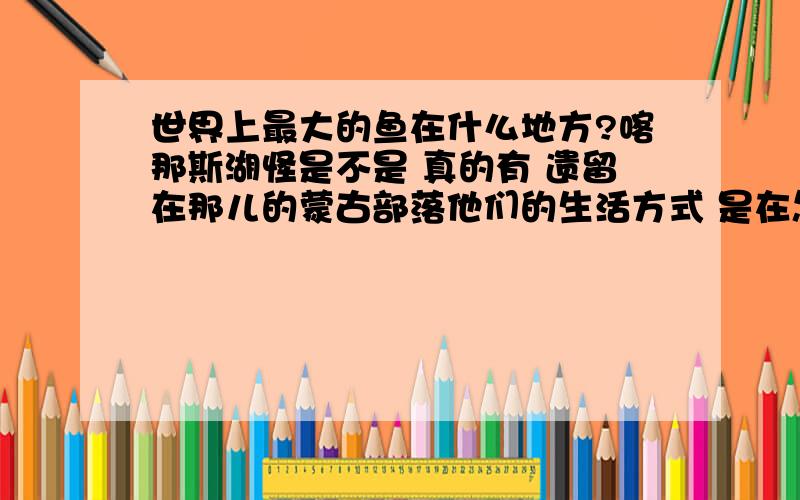 世界上最大的鱼在什么地方?喀那斯湖怪是不是 真的有 遗留在那儿的蒙古部落他们的生活方式 是在怎样的