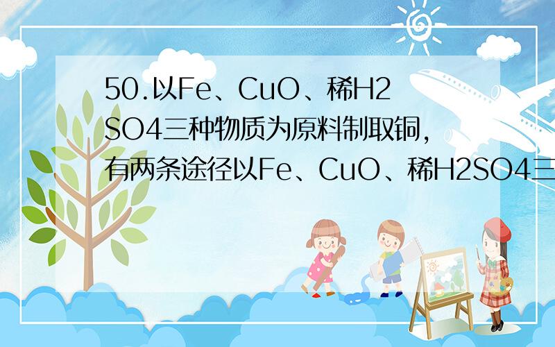 50.以Fe、CuO、稀H2SO4三种物质为原料制取铜,有两条途径以Fe、CuO、稀H2SO4三种物质为原料制取铜,有两条途径：（1）Fe-->H2-->Cu（2）Cu-->CuSO4-->Cu若需制备相同质量的Cu,在实际过程中,两条途径缩小