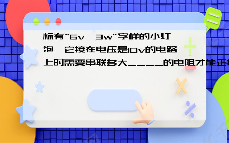 标有“6v,3w”字样的小灯泡,它接在电压是10v的电路上时需要串联多大____的电阻才能正常工作,此时该电阻消耗的功率多大____,一分钟电路中消耗总电能多大____