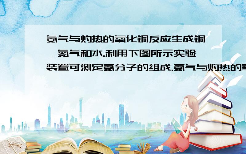 氨气与灼热的氧化铜反应生成铜、氮气和水.利用下图所示实验装置可测定氨分子的组成.氨气与灼热的氧化铜反应生成铜、氮气和水.利用下图所示实验装置可测定氨分子的组成（图中夹持、