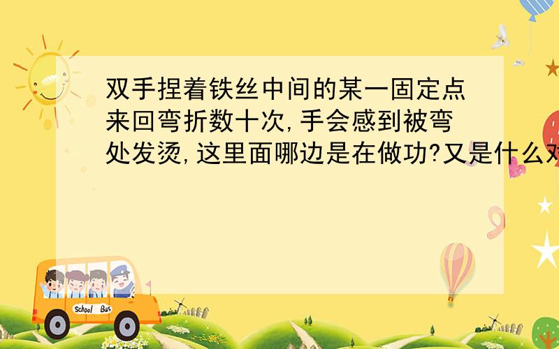 双手捏着铁丝中间的某一固定点来回弯折数十次,手会感到被弯处发烫,这里面哪边是在做功?又是什么对什么做功?还有为什么摩擦会导致物体温度升高?