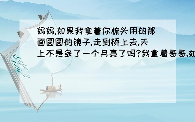 妈妈,如果我拿着你梳头用的那面圆圆的镜子,走到桥上去,天上不是多了一个月亮了吗?我拿着哥哥,如果我把你系在门前树上的秋千拿去挂在桥上,我坐着秋千荡来荡去,我的花裙子不是变成一朵