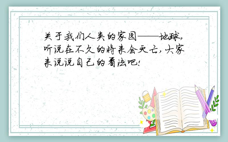 关于我们人类的家园——地球,听说在不久的将来会灭亡,大家来说说自己的看法吧!