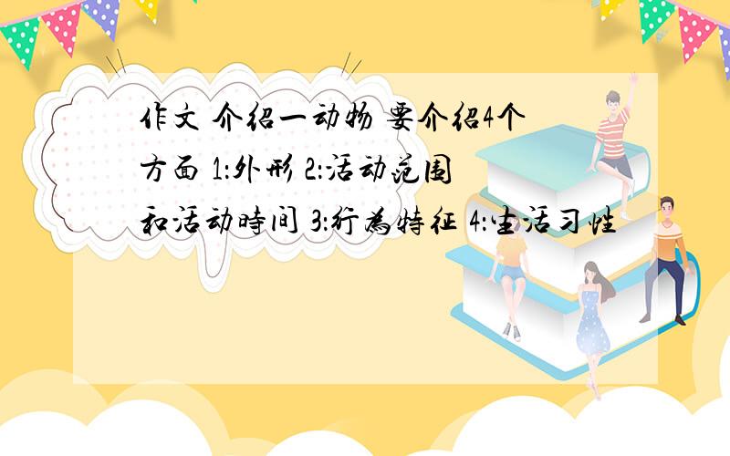 作文 介绍一动物 要介绍4个方面 1：外形 2：活动范围和活动时间 3：行为特征 4：生活习性