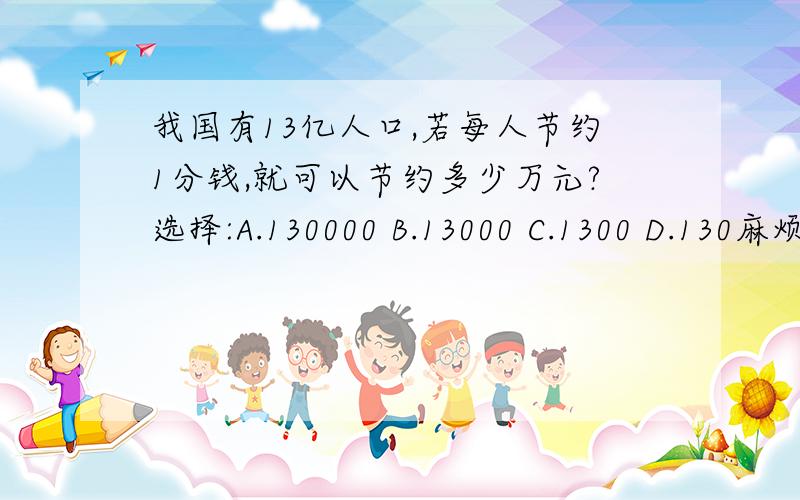 我国有13亿人口,若每人节约1分钱,就可以节约多少万元?选择:A.130000 B.13000 C.1300 D.130麻烦请把算的过程写出,越详细越好,