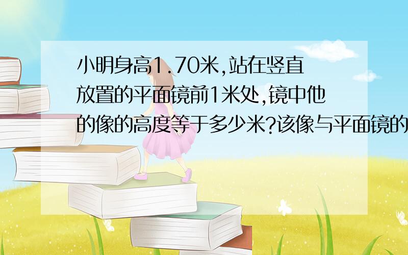 小明身高1.70米,站在竖直放置的平面镜前1米处,镜中他的像的高度等于多少米?该像与平面镜的距离等于几米?