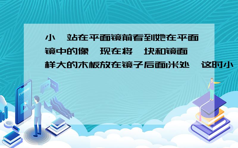 小倩站在平面镜前看到她在平面镜中的像,现在将一块和镜面一样大的木板放在镜子后面1米处,这时小倩还能看见自己在镜中的像吗?像有什么变化?为什么?如果小倩到镜子后面,能否看见自己的