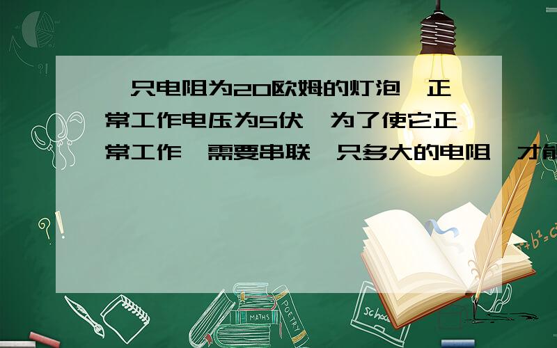 一只电阻为20欧姆的灯泡,正常工作电压为5伏,为了使它正常工作,需要串联一只多大的电阻,才能?D一只电阻为20欧姆的灯泡,正常工作电压为5伏,为了使它正常工作,需要串联一只多大的电阻,才能