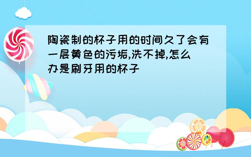 陶瓷制的杯子用的时间久了会有一层黄色的污垢,洗不掉,怎么办是刷牙用的杯子