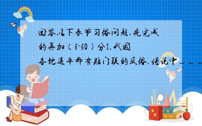 回答以下春节习俗问题,先完成的再加（5-50)分1.我国各地过年都有贴门联的风俗.传说中_______,________兄弟二人专管鬼.唐代以后.又有画猛将___,___二人像为门神的.还有画_____,_____像为门神的.2.春