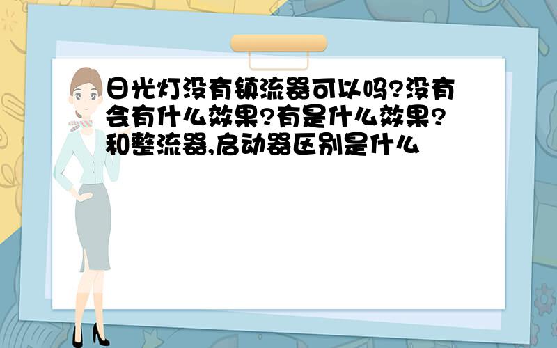 日光灯没有镇流器可以吗?没有会有什么效果?有是什么效果?和整流器,启动器区别是什么